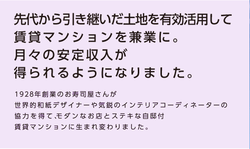 【先代から引き継いだ土地を有効活用して賃貸マンションを兼業に。月々の安定収入が得られるようになりました。】1928年創業のお寿司屋さんが世界的和紙デザイナーや気鋭のインテリアコーディネーターの協力を得て、モダンなお店とステキな自邸付賃貸マンションに生まれ変わりました。