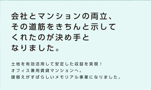 【会社とマンションの両立、その道筋をきちんと示してくれたのが決め手となりました。】土地を有効活用して安定した収益を実現！オフィス兼用賃貸マンションへ。建替えがすばらしいメモリアル事業になりました。