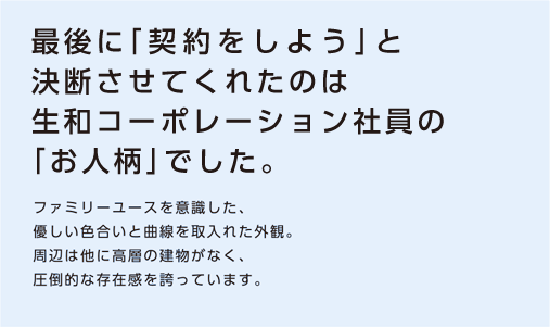 【最後に「契約をしよう」と決断させてくれたのは生和コーポレーション社員の「お人柄」でした。】ファミリーユースを意識した、優しい色合いと曲線を取入れた外観。周辺は他に高層の建物がなく、圧倒的な存在感を誇っています。