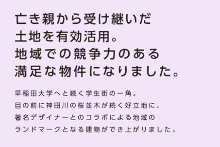 【亡き親から受け継いだ土地を有効活用。地域での競争力のある満足な物件になりました。】早稲田大学へと続く学生街の一角。目の前に神田川の桜並木が続く好立地に、著名デザイナーとのコラボによる地域のランドマークとなる建物ができ上がりました。