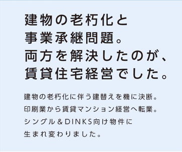 【建物の老朽化と事業承継問題。両方を解決したのが、賃貸住宅経営でした。】建物の老朽化に伴う建替えを機に決断。印刷業から賃貸マンション経営へ転業。シングル＆DINKS向け物件に生まれ変わりました。