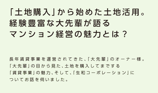 【「土地購入」から始めた土地活用。経験豊富な大先輩が語るマンション経営の魅力とは？】長年賃貸事業を運営されてきた、「大先輩」のオーナー様。「大先輩」の目から見た、土地を購入してまでする「賃貸事業」の魅力、そして、「生和コーポレーション」についてお話を伺いました。