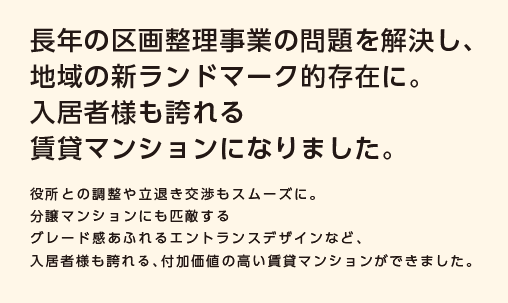 【長年の区画整理事業の問題を解決し、地域の新ランドマーク的存在に。入居者様も誇れる賃貸マンションになりました。】役所との調整や立退き交渉もスムーズに。分譲マンションにも匹敵するグレード感あふれるエントランスデザインなど、入居者様も誇れる、付加価値の高い賃貸マンションができました。