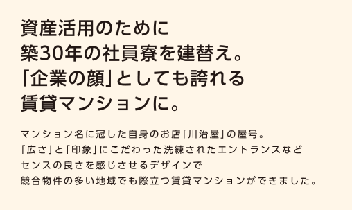 【資産活用のために築30年の社員寮を建替え事例。「企業の顔」としても誇れる賃貸マンションに。】マンション名に冠した自身のお店「川治屋」の屋号。「広さ」と「印象」にこだわった洗練されたエントランスなどセンスの良さを感じさせるデザインで競合物件の多い地域でも際立つ賃貸マンションができました。