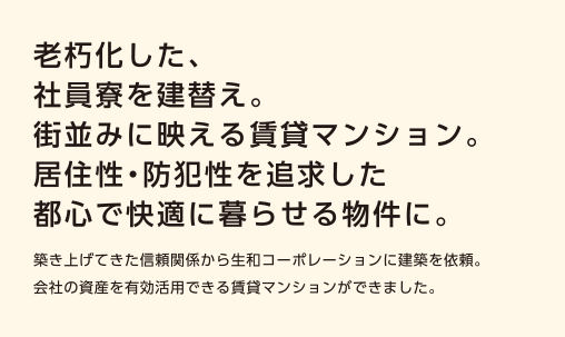 【老朽化した社員寮を建替え。街並みに映える賃貸マンション。居住性・防犯性を追求した都心で快適に暮らせる物件に。】築き上げてきた信頼関係から生和コーポレーションに建築を依頼。会社の資産を有効活用できる賃貸マンションができました。