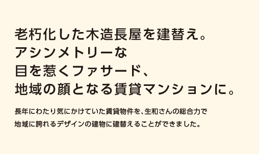 【老朽化した木造長屋を建替え。アシンメトリーな目を惹くファサード、地域の顔となる賃貸マンションに。】長年にわたり気にかけていた賃貸物件を、生和さんの総合力で地域に誇れるデザインの建物に建替えることができました。