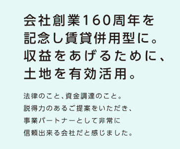 【会社創業160周年を記念し賃貸併用型に。収益をあげるために、土地を有効活用。】法律のこと、資金調達のこと、説得力のあるご提案をいただき、事業パートナーとして非常に信頼出来る会社だと感じました。