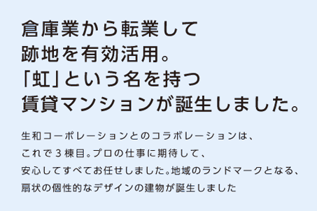 【倉庫業から転業して跡地を有効活用。「虹」という名を持つ賃貸マンションが誕生しました。】生和コーポレーションとのコラボレーションはこれで3棟目。プロの仕事に期待して、安心してすべてお任せしました。地域のランドマークとなる、扇状の個性的なデザインの建物が誕生しました