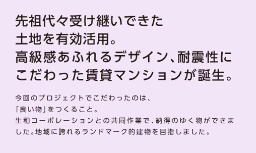 【先祖代々受け継いできた土地を有効活用。高級感あふれるデザイン、耐震性にこだわった賃貸マンションが誕生】今回のプロジェクトにこだわったのは、「良いものを創る」こと。生和コーポレーションとの共同作業で、納得のゆく物ができました。地域に誇れるランドマーク的建物を目指しました。