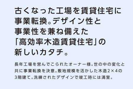 【古くなった工場を賃貸住宅に事業転換。デザイン性と事業性を兼ね備えた「高効率木造賃貸住宅」の新しいカタチ。】長年工場を営んでこられたオーナー様。世の中の変化と共に事業転換を決意。敷地規模を活かした木造2×4の3階建て。洗練されたデザインで竣工時には満室。