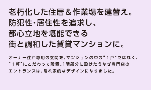 【老朽化した住居＆作業場を建替え。防犯性・居住性を追求し、都心立地を堪能できる街と調和した賃貸マンションに。】オーナー住戸専用の玄関を、マンションの中の“１戸”ではなく、“１軒”にこだわって設置。1階部分に設けたうなぎ専門店のエントランスは、隠れ家的なデザインになりました。