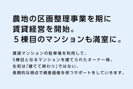 【農地の区画整理事業を期に賃貸経営を開始。５棟目のマンションも満室に。】賃貸マンションの駐車場を利用して、5棟目となるマンションを建てられたオーナー様。生和は「建てて終わり」ではない、長期的な視点で資産価値を保つサポートをしていきます。