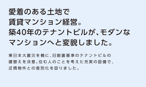 【愛着のある土地で賃貸マンション経営。築40年のテナントビルが、モダンなマンションへと変貌しました。】東日本大震災を機に、旧耐震基準のテナントビルの建替えを決意。住む人のことを考えた充実の設備で、近隣物件との差別化を図りました。