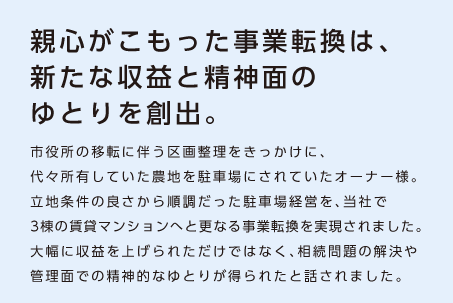 【親心がこもった事業転換は、新たな収益と精神面のゆとりを創出。】市役所の移転に伴う区画整理をきっかけに、代々所有していた農地を駐車場にされていたオーナー様。立地条件の良さから順調だった駐車場経営を、当社で3棟の賃貸マンションへと更なる事業転換を実現されました。大幅に収益を上げられただけではなく、相続問題の解決や管理面での精神的なゆとりが得られたと話されました。