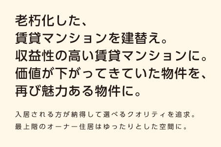 【老朽化した、賃貸マンションを建替え。収益性の高い賃貸マンションに。価値が下がってきていた物件を、再び魅力ある物件に。】入居される方が納得して選べるクオリティを追求。最上階のオーナー住居はゆったりとした空間に。