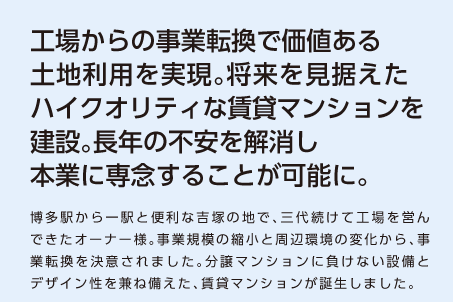 【工場からの事業転換で価値ある土地利用を実現。将来を見据えたハイクオリティな賃貸マンションを建設。長年の不安を解消し本業に専念することが可能に。