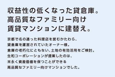 【収益性の低くなった貸倉庫。高品質なファミリー向け賃貸マンションに建替え。】京都で名の通った料理店を営むかたわら、貸倉庫を運営されていたオーナー様。倉庫の老朽化にともない、土地の有効活用をご検討。生和コーポレーションが提案したのは、末永く資産価値を保つことができる高品質なファミリー向けマンションでした。