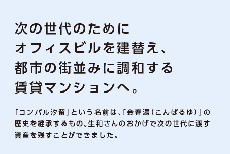 【次の世代のためにオフィスビルを建替え、都市の街並みに調和する賃貸マンションへ。】「コンパル汐留」という名前は、「金春湯（こんぱるゆ）」の歴史を継承するもの。生和さんのおかげで次の世代に渡す資産を残すことができました。