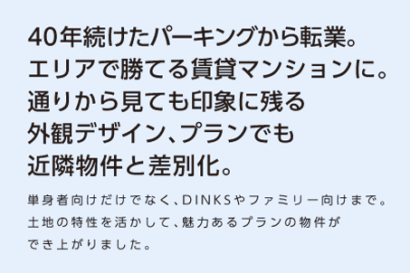 【40年続けたパーキングから転業。エリアで勝てる賃貸マンションに。通りから見ても印象に残る外観デザイン、プランでも近隣物件と差別化。】単身者向けだけでなく、DINKSやファミリー向けまで。土地の特性を活かして、魅力あるプランの物件ができ上がりました。